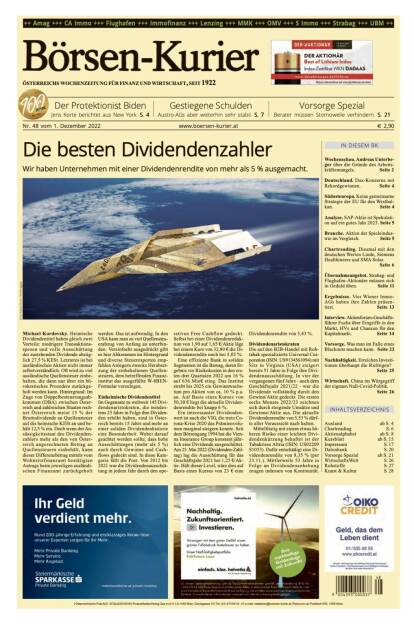 Und wieder ein Blick in den Börsen-Kurier Nr. 48 vom 2. Dezember 2022: www.boersen-kurier.at

- die besten Dividendenzahler - Wir haben Unternehmen mit einer Dividendenrendite von mehr als 5 % ausgemacht
- der Protektionist Biden Jens Korte berichtet aus New York
- Gestiegene Schulden Austro-AGs aber weiterhin sehr stabil
- Vorsorge Spezial: Berater müssen Stornowelle verhindern
- Wochenschau. Andreas Unterbeger über die Gründe des Arbeitskräftemangels
- Deutschland. Dax-Konzerne mit Rekordgewinnen
- Südosteuropa. Keine gemeinsame Strategie der EU für den Westbalkan
- Analyse. SAP-Aktie ist Spekulation auf ein gutes Jahr 2023
- Branche. Aktien der Spieleindustrie im Vergleich
- Chartreading. Diesmal mit den deutschen Werten Linde, Siemens Healthineers und SMA Solar.
- Übernahmeangebot. Strabag- und Flughafen-Aktionäre müssen sich in Geduld üben
- Ergebnisse. Vier Wiener Immo-AGs haben ihre Zahlen präsentiert
- Interview. Aktienforum-Geschäftsführer Fuchs über Eingriffe in den Markt, HVs und Chancen für den Kapitalmarkt
- Vorsorge. Was man im Falle eines Blackouts machen kann
- Nachhaltigkeit. Erreichen Investi- tionen überhaupt die Richtigen?
- Wirtschaft. China im Würgegriff der eigenen Null-Covid-Politik. (01.12.2022) 