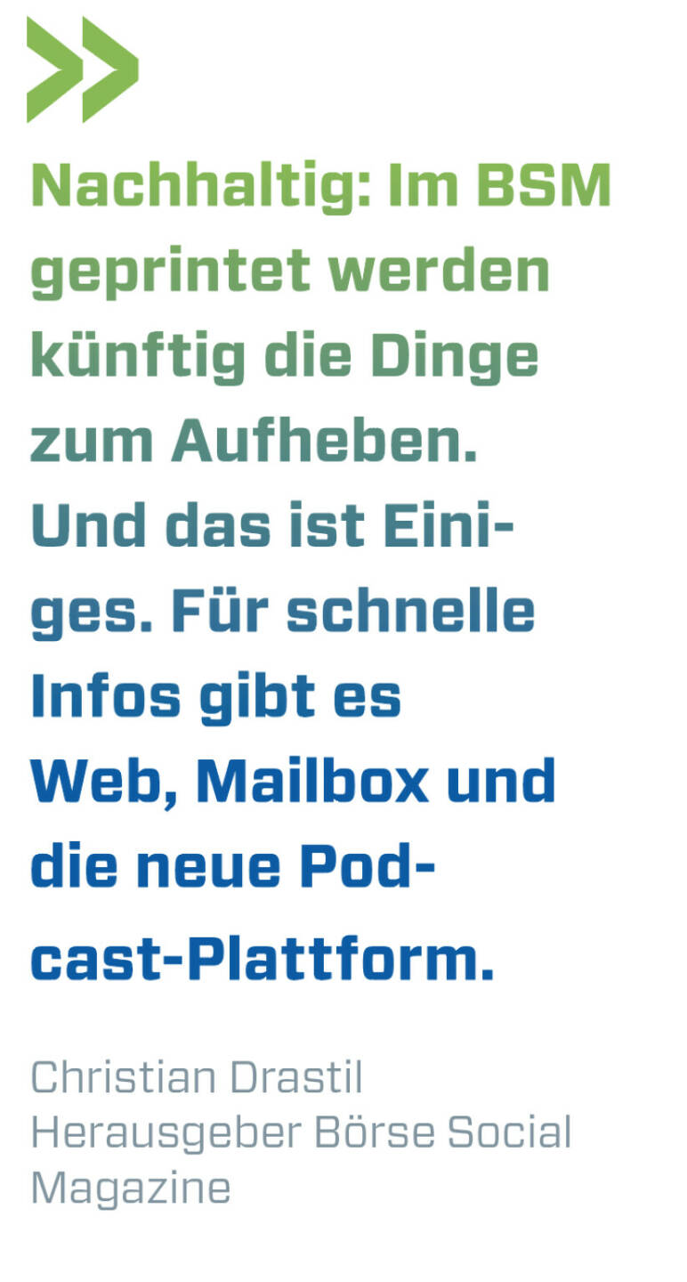 Nachhaltig: Im BSM geprintet werden künftig die Dinge zum Aufheben. Und das ist Einiges. Für schnelle Infos gibt es Web, Mailbox und die neue Podcast-Plattform. 
Christian Drastil, Herausgeber Börse Social Magazine 